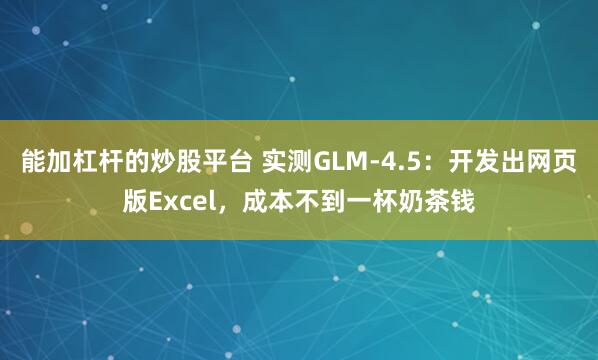 能加杠杆的炒股平台 实测GLM-4.5：开发出网页版Excel，成本不到一杯奶茶钱