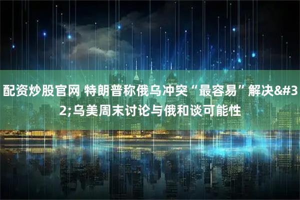 配资炒股官网 特朗普称俄乌冲突“最容易”解决 乌美周末讨论与俄和谈可能性