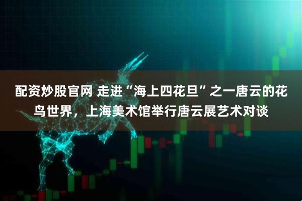 配资炒股官网 走进“海上四花旦”之一唐云的花鸟世界，上海美术馆举行唐云展艺术对谈