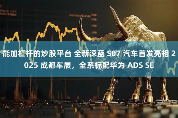 能加杠杆的炒股平台 全新深蓝 S07 汽车首发亮相 2025 成都车展，全系标配华为 ADS SE