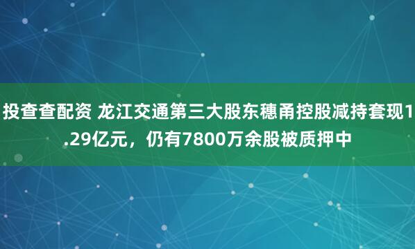 投查查配资 龙江交通第三大股东穗甬控股减持套现1.29亿元，仍有7800万余股被质押中
