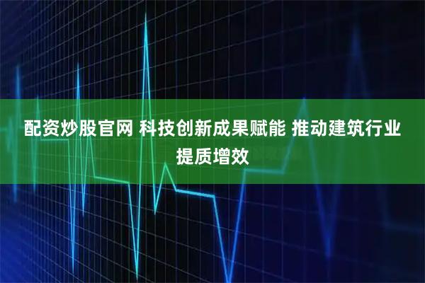 配资炒股官网 科技创新成果赋能 推动建筑行业提质增效