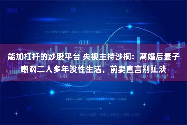 能加杠杆的炒股平台 央视主持沙桐：离婚后妻子嘲讽二人多年没性生活，前妻直言别扯淡