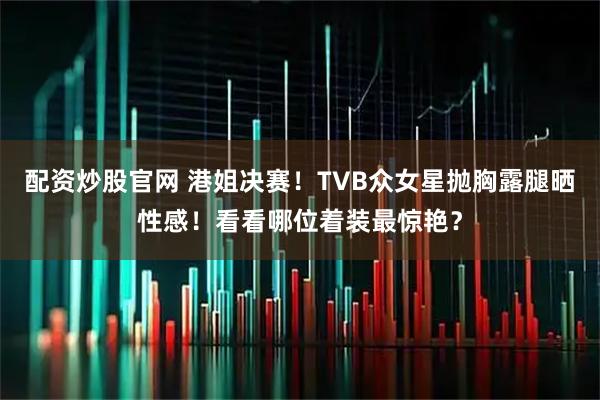 配资炒股官网 港姐决赛！TVB众女星抛胸露腿晒性感！看看哪位着装最惊艳？