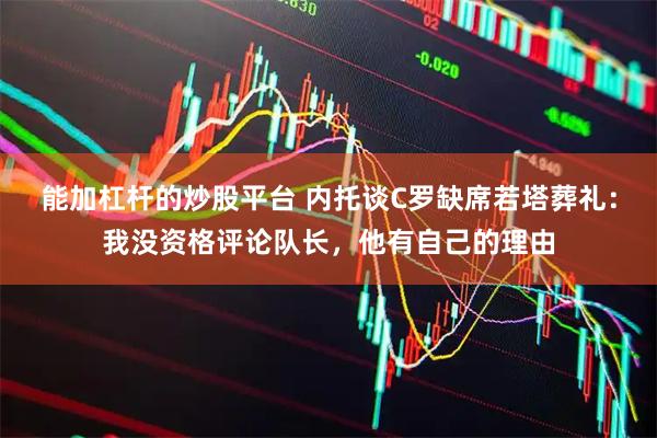 能加杠杆的炒股平台 内托谈C罗缺席若塔葬礼：我没资格评论队长，他有自己的理由