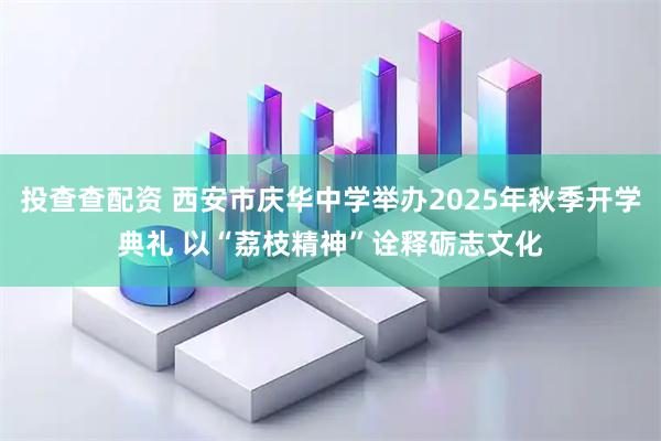 投查查配资 西安市庆华中学举办2025年秋季开学典礼 以“荔枝精神”诠释砺志文化