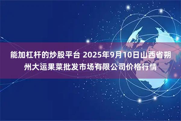 能加杠杆的炒股平台 2025年9月10日山西省朔州大运果菜批发市场有限公司价格行情