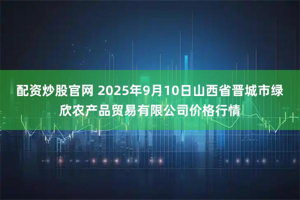 配资炒股官网 2025年9月10日山西省晋城市绿欣农产品贸易有限公司价格行情