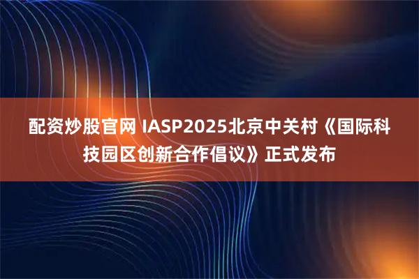 配资炒股官网 IASP2025北京中关村《国际科技园区创新合作倡议》正式发布