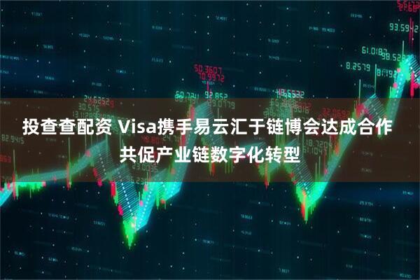 投查查配资 Visa携手易云汇于链博会达成合作 共促产业链数字化转型