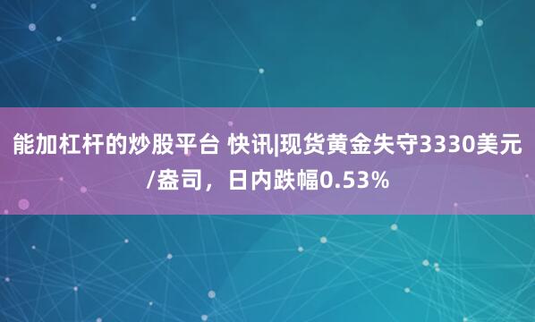 能加杠杆的炒股平台 快讯|现货黄金失守3330美元/盎司，日内跌幅0.53%