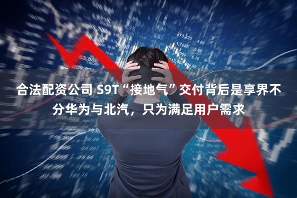 合法配资公司 S9T“接地气”交付背后是享界不分华为与北汽，只为满足用户需求