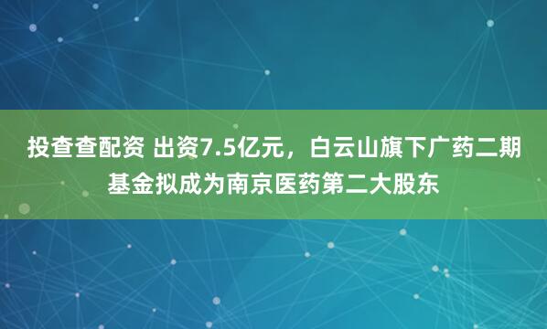投查查配资 出资7.5亿元，白云山旗下广药二期基金拟成为南京医药第二大股东