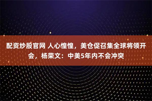 配资炒股官网 人心惶惶，美仓促召集全球将领开会，杨荣文：中美5年内不会冲突