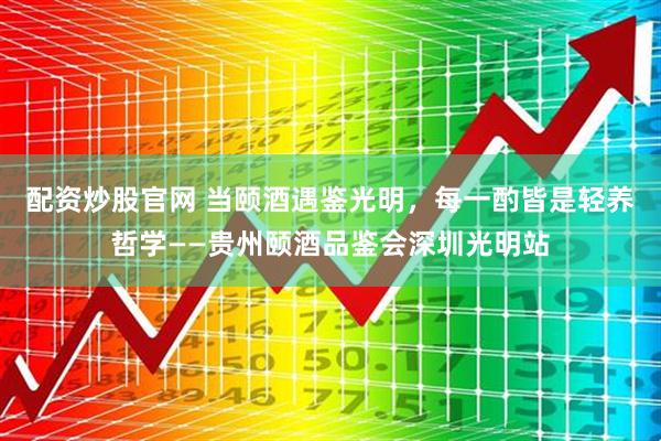 配资炒股官网 当颐酒遇鉴光明，每一酌皆是轻养哲学——贵州颐酒品鉴会深圳光明站