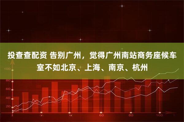 投查查配资 告别广州，觉得广州南站商务座候车室不如北京、上海、南京、杭州