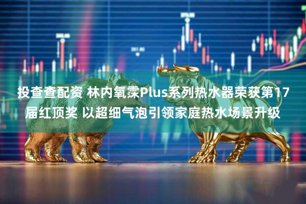 投查查配资 林内氧霂Plus系列热水器荣获第17届红顶奖 以超细气泡引领家庭热水场景升级
