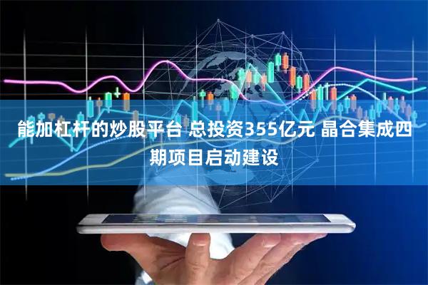 能加杠杆的炒股平台 总投资355亿元 晶合集成四期项目启动建设