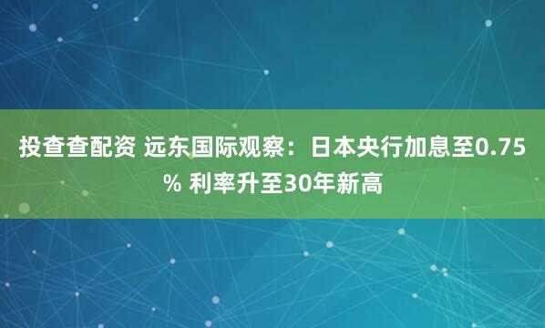 投查查配资 远东国际观察：日本央行加息至0.75% 利率升至30年新高
