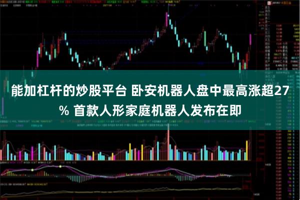 能加杠杆的炒股平台 卧安机器人盘中最高涨超27% 首款人形家庭机器人发布在即