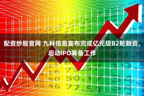 配资炒股官网 九科信息宣布完成亿元级B2轮融资，启动IPO筹备工作