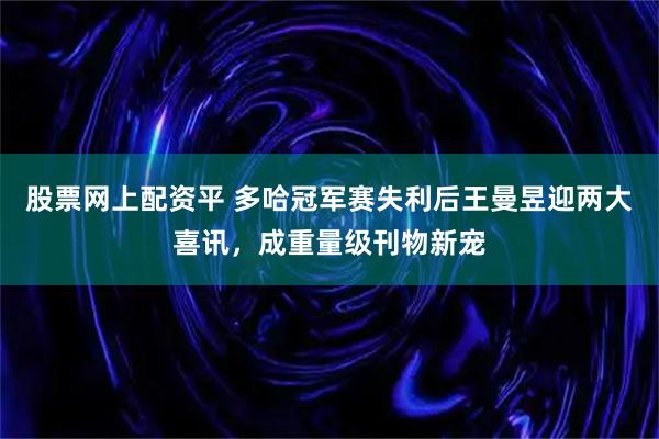 股票网上配资平 多哈冠军赛失利后王曼昱迎两大喜讯，成重量级刊物新宠