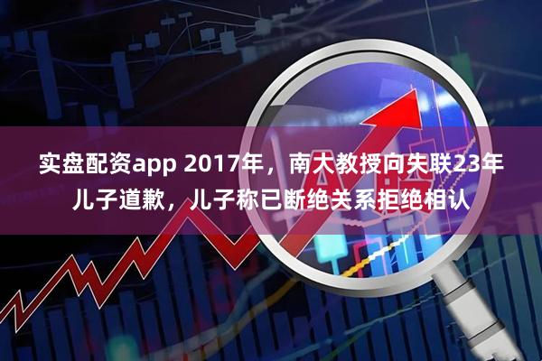 实盘配资app 2017年，南大教授向失联23年儿子道歉，儿子称已断绝关系拒绝相认