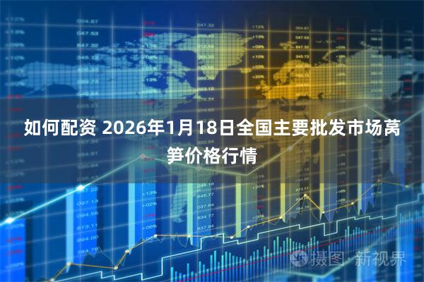 如何配资 2026年1月18日全国主要批发市场莴笋价格行情
