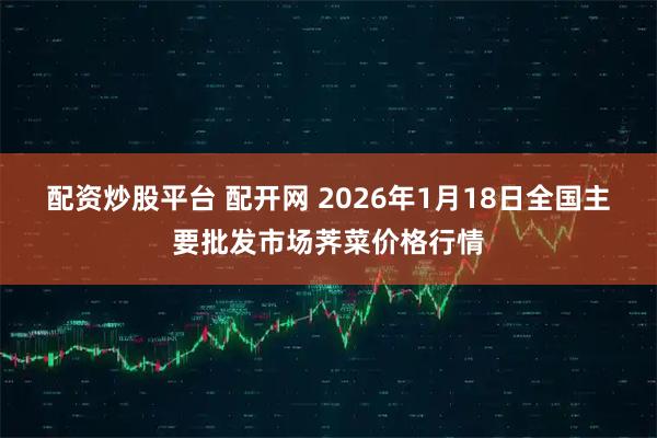 配资炒股平台 配开网 2026年1月18日全国主要批发市场荠菜价格行情
