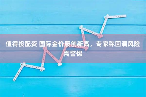 值得投配资 国际金价屡创新高，专家称回调风险需警惕