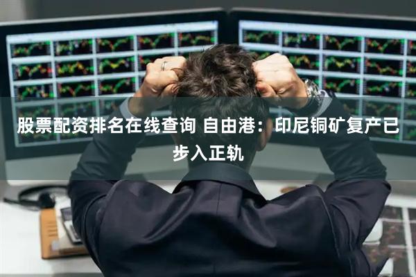 股票配资排名在线查询 自由港：印尼铜矿复产已步入正轨