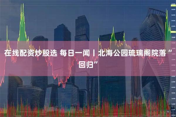 在线配资炒股选 每日一闻丨北海公园琉璃阁院落“回归”