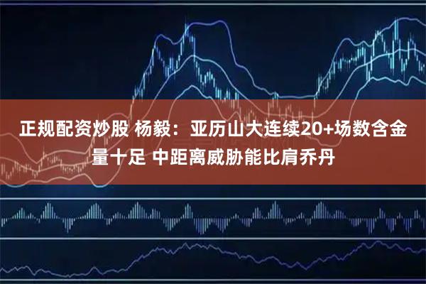 正规配资炒股 杨毅：亚历山大连续20+场数含金量十足 中距离威胁能比肩乔丹