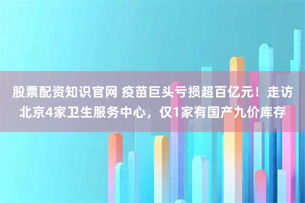 股票配资知识官网 疫苗巨头亏损超百亿元！走访北京4家卫生服务中心，仅1家有国产九价库存
