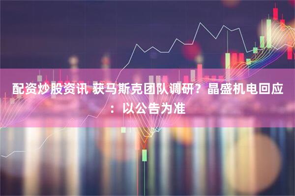 配资炒股资讯 获马斯克团队调研？晶盛机电回应：以公告为准