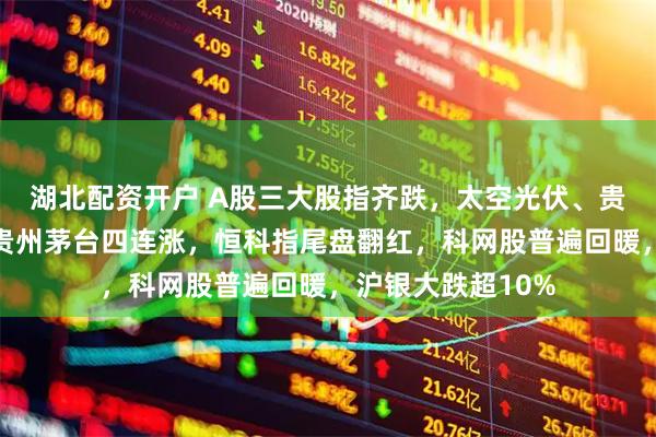 湖北配资开户 A股三大股指齐跌，太空光伏、贵金属掀跌停潮，贵州茅台四连涨，恒科指尾盘翻红，科网股普遍回暖，沪银大跌超10%