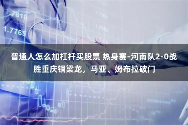 普通人怎么加杠杆买股票 热身赛-河南队2-0战胜重庆铜梁龙，马亚、姆布拉破门
