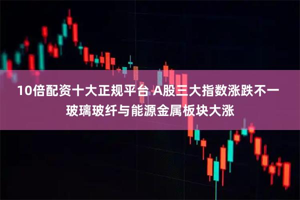 10倍配资十大正规平台 A股三大指数涨跌不一 玻璃玻纤与能源金属板块大涨