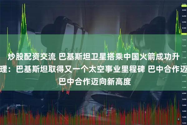 炒股配资交流 巴基斯坦卫星搭乘中国火箭成功升空，巴总理：巴基斯坦取得又一个太空事业里程碑 巴中合作迈向新高度