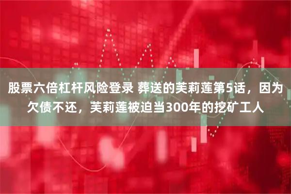 股票六倍杠杆风险登录 葬送的芙莉莲第5话，因为欠债不还，芙莉莲被迫当300年的挖矿工人