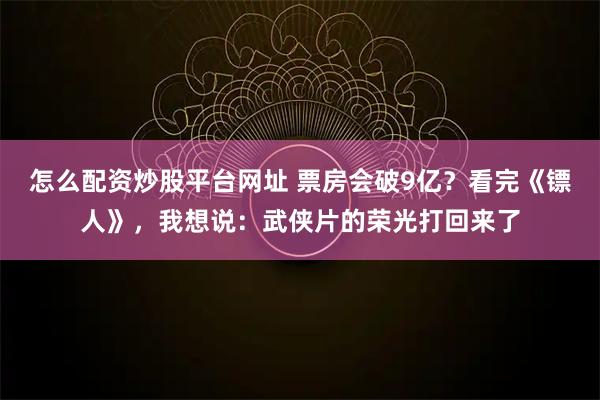怎么配资炒股平台网址 票房会破9亿？看完《镖人》，我想说：武侠片的荣光打回来了