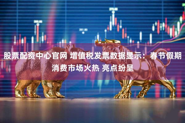 股票配资中心官网 增值税发票数据显示：春节假期消费市场火热 亮点纷呈