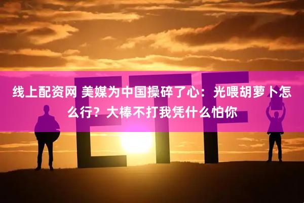 线上配资网 美媒为中国操碎了心：光喂胡萝卜怎么行？大棒不打我凭什么怕你