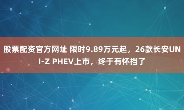股票配资官方网址 限时9.89万元起，26款长安UNI-Z PHEV上市，终于有怀挡了