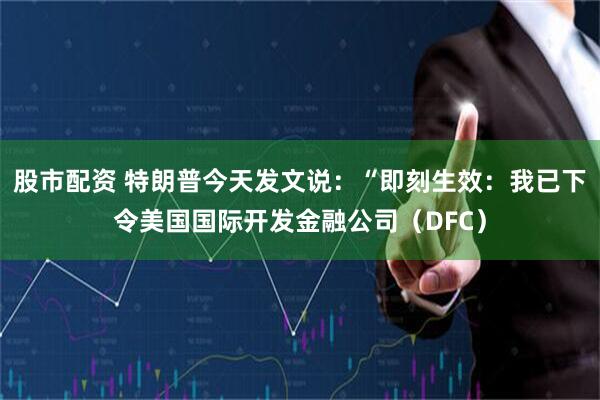 股市配资 特朗普今天发文说：“即刻生效：我已下令美国国际开发金融公司（DFC）