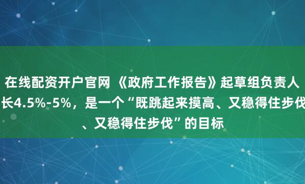 在线配资开户官网 《政府工作报告》起草组负责人：经济增长4.5%-5%，是一个“既跳起来摸高、又稳得住步伐”的目标