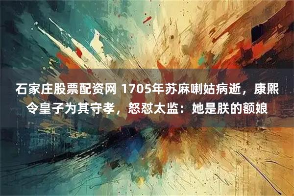 石家庄股票配资网 1705年苏麻喇姑病逝，康熙令皇子为其守孝，怒怼太监：她是朕的额娘