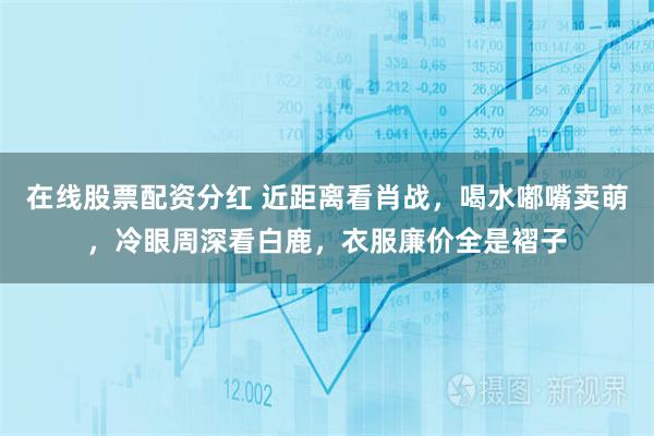 在线股票配资分红 近距离看肖战，喝水嘟嘴卖萌，冷眼周深看白鹿，衣服廉价全是褶子