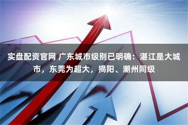 实盘配资官网 广东城市级别已明确：湛江是大城市，东莞为超大，揭阳、潮州同级