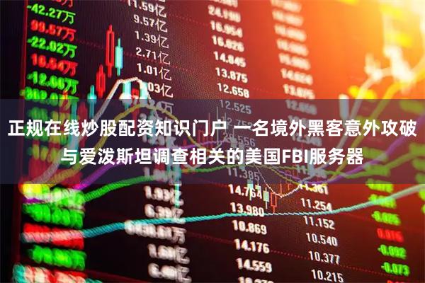 正规在线炒股配资知识门户 一名境外黑客意外攻破与爱泼斯坦调查相关的美国FBI服务器